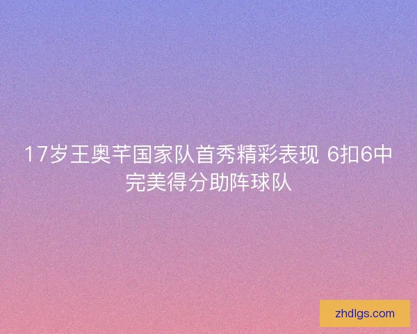 17岁王奥芊国家队首秀精彩表现 6扣6中完美得分助阵球队 17岁王奥芊国家队首秀精彩表现 6扣6中完美得分助阵球队