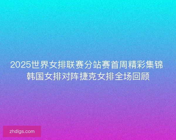 2025世界女排联赛分站赛首周精彩集锦 韩国女排对阵捷克女排全场回顾