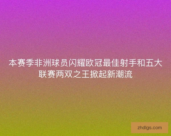 本赛季非洲球员闪耀欧冠最佳射手和五大联赛两双之王掀起新潮流