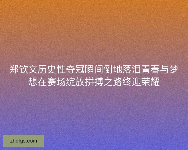 郑钦文历史性夺冠瞬间倒地落泪青春与梦想在赛场绽放拼搏之路终迎荣耀 郑钦文历史性夺冠瞬间倒地落泪青春与梦想在赛场绽放拼搏之路终迎荣耀