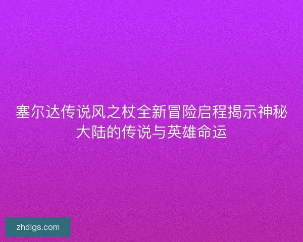 塞尔达传说风之杖全新冒险启程揭示神秘大陆的传说与英雄命运