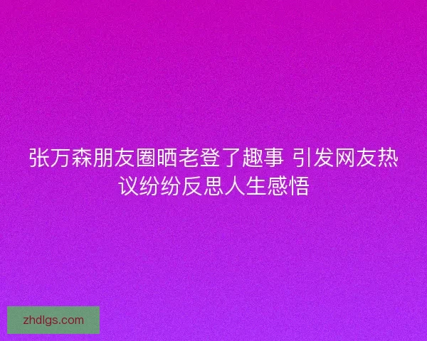 张万森朋友圈晒老登了趣事 引发网友热议纷纷反思人生感悟