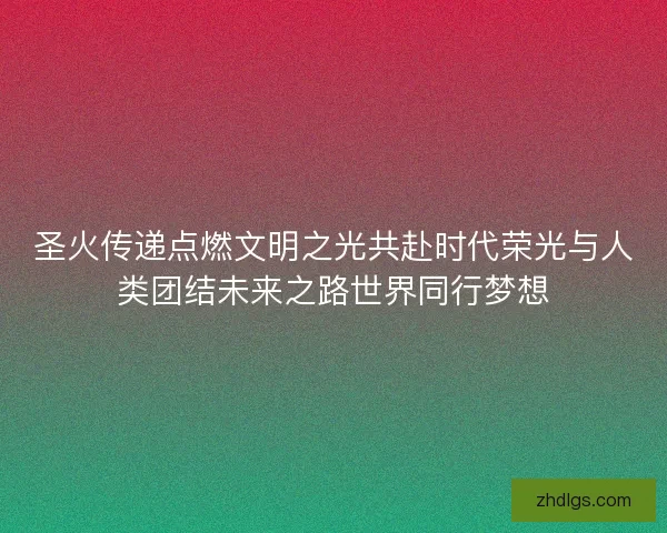 圣火传递点燃文明之光共赴时代荣光与人类团结未来之路世界同行梦想