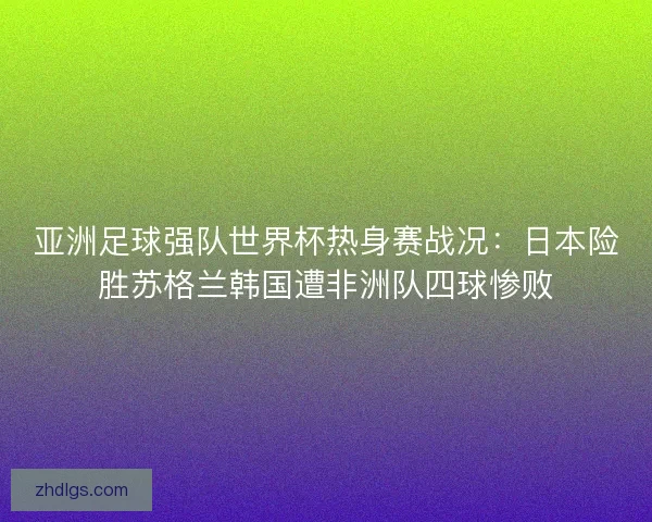 亚洲足球强队世界杯热身赛战况：日本险胜苏格兰韩国遭非洲队四球惨败
