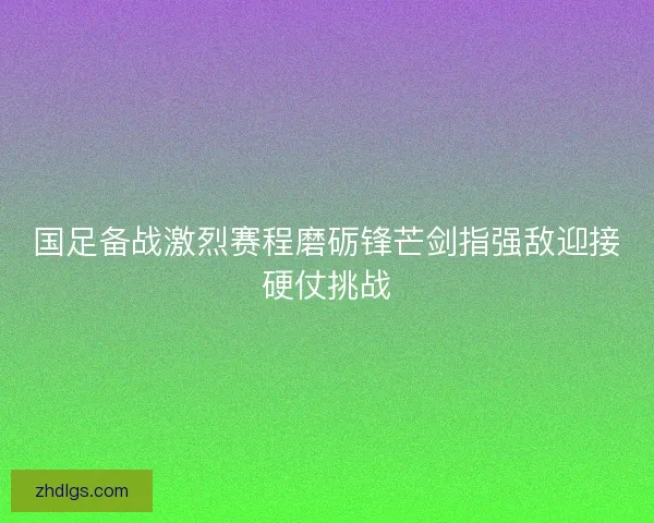 国足备战激烈赛程磨砺锋芒剑指强敌迎接硬仗挑战