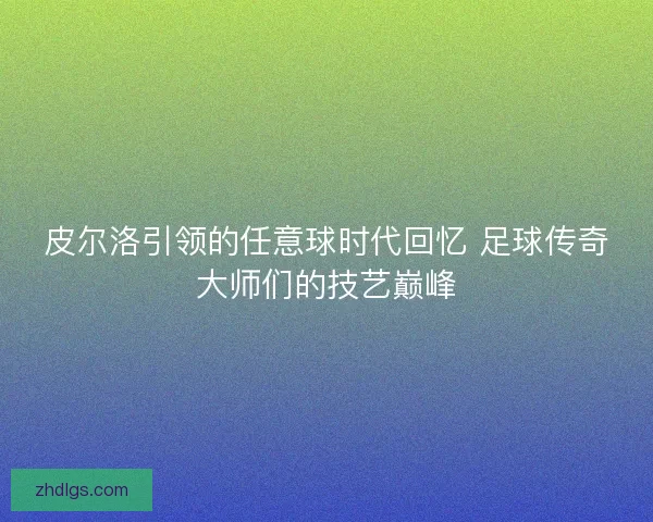 皮尔洛引领的任意球时代回忆 足球传奇大师们的技艺巅峰