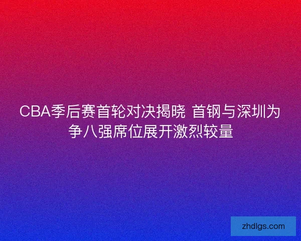 CBA季后赛首轮对决揭晓 首钢与深圳为争八强席位展开激烈较量