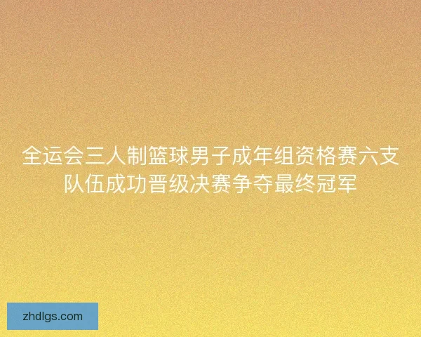全运会三人制篮球男子成年组资格赛六支队伍成功晋级决赛争夺最终冠军