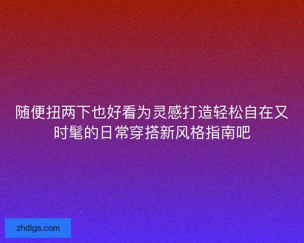 随便扭两下也好看为灵感打造轻松自在又时髦的日常穿搭新风格指南吧