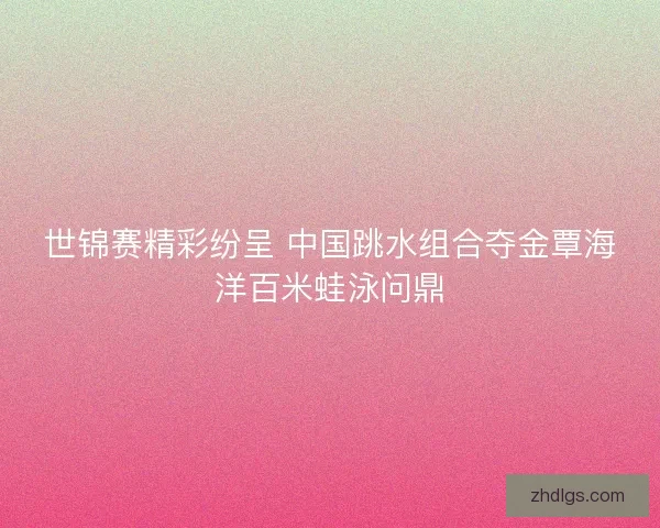 世锦赛精彩纷呈 中国跳水组合夺金覃海洋百米蛙泳问鼎 世锦赛精彩纷呈 中国跳水组合夺金覃海洋百米蛙泳问鼎