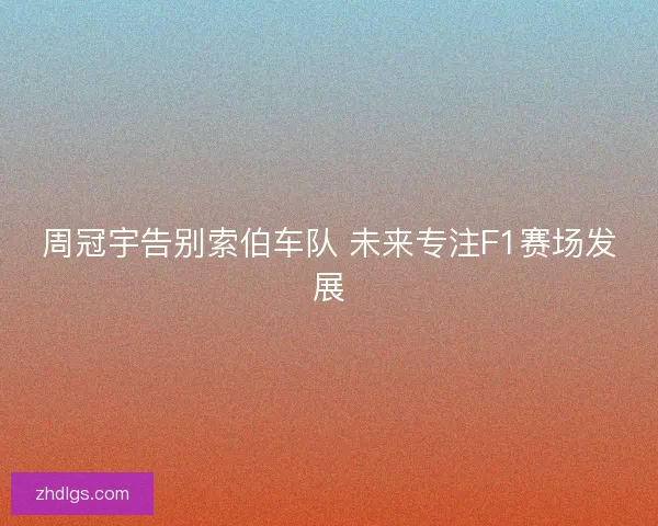 周冠宇告别索伯车队 未来专注F1赛场发展