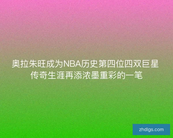 奥拉朱旺成为NBA历史第四位四双巨星 传奇生涯再添浓墨重彩的一笔