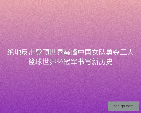 绝地反击登顶世界巅峰中国女队勇夺三人篮球世界杯冠军书写新历史 绝地反击登顶世界巅峰中国女队勇夺三人篮球世界杯冠军书写新历史
