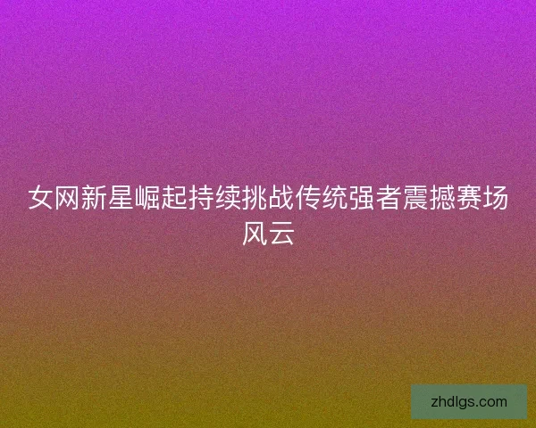 女网新星崛起持续挑战传统强者震撼赛场风云 女网新星崛起持续挑战传统强者震撼赛场风云