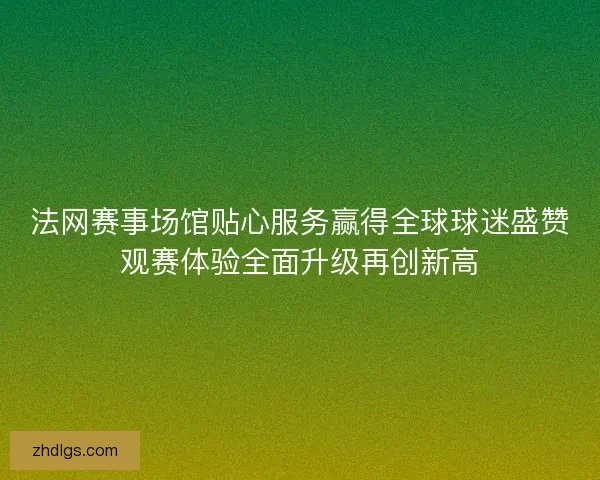 法网赛事场馆贴心服务赢得全球球迷盛赞观赛体验全面升级再创新高