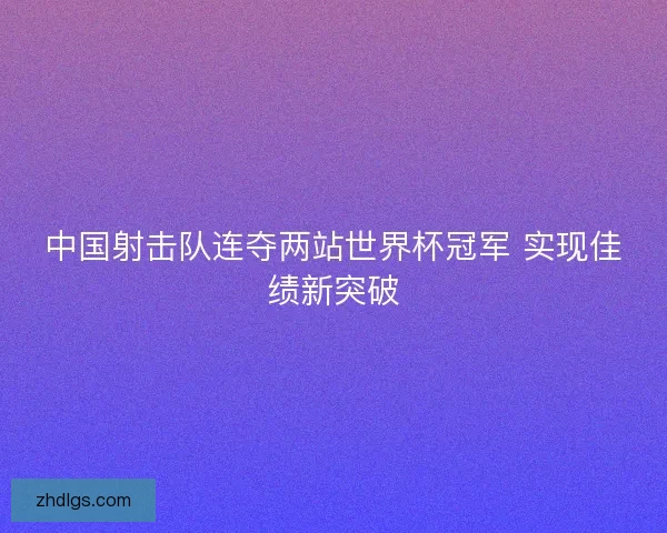 中国射击队连夺两站世界杯冠军 实现佳绩新突破 中国射击队连夺两站世界杯冠军 实现佳绩新突破