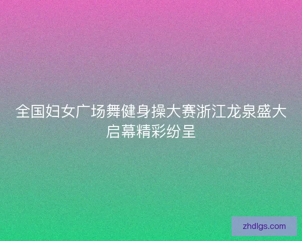 全国妇女广场舞健身操大赛浙江龙泉盛大启幕精彩纷呈 全国妇女广场舞健身操大赛浙江龙泉盛大启幕精彩纷呈