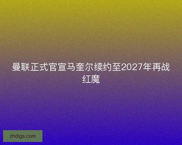 曼联正式官宣马奎尔续约至2027年再战红魔 曼联正式官宣马奎尔续约至2027年再战红魔