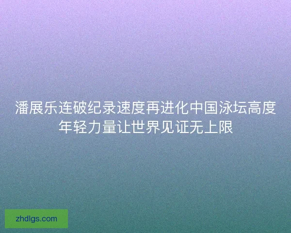 潘展乐连破纪录速度再进化中国泳坛高度年轻力量让世界见证无上限