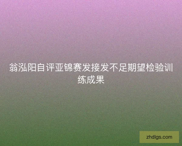 翁泓阳自评亚锦赛发接发不足期望检验训练成果