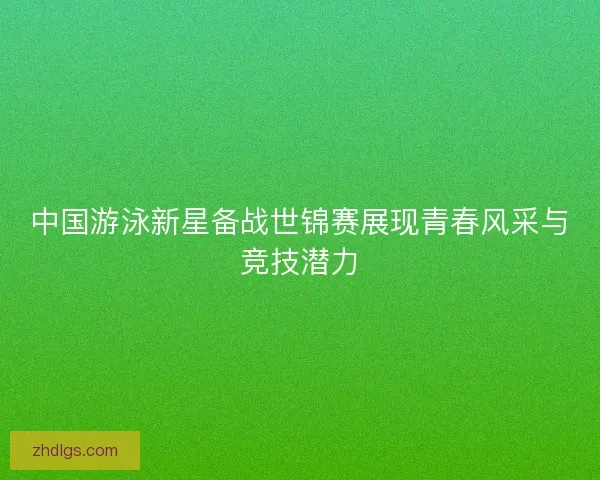 中国游泳新星备战世锦赛展现青春风采与竞技潜力