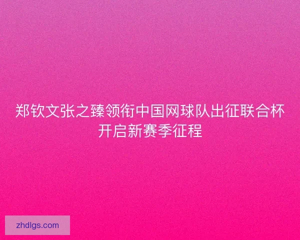 郑钦文张之臻领衔中国网球队出征联合杯开启新赛季征程
