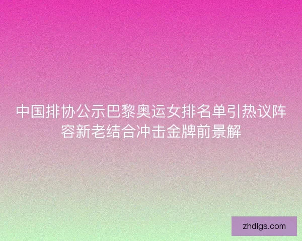 中国排协公示巴黎奥运女排名单引热议阵容新老结合冲击金牌前景解 中国排协公示巴黎奥运女排名单引热议阵容新老结合冲击金牌前景解