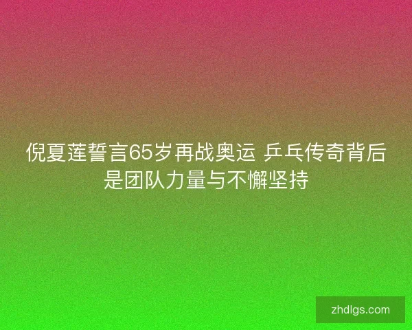 倪夏莲誓言65岁再战奥运 乒乓传奇背后是团队力量与不懈坚持