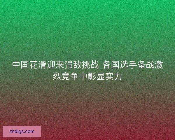 中国花滑迎来强敌挑战 各国选手备战激烈竞争中彰显实力 中国花滑迎来强敌挑战 各国选手备战激烈竞争中彰显实力