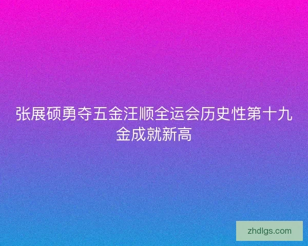 张展硕勇夺五金汪顺全运会历史性第十九金成就新高 张展硕勇夺五金汪顺全运会历史性第十九金成就新高